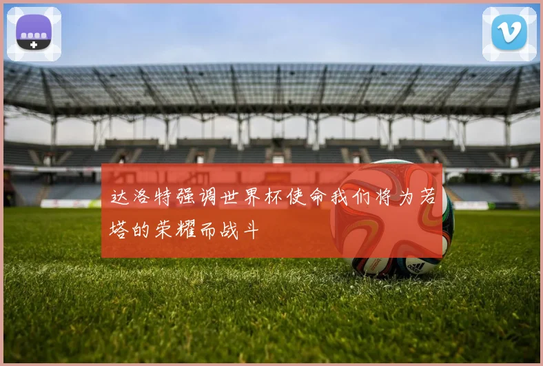 达洛特强调世界杯使命我们将为若塔的荣耀而战斗