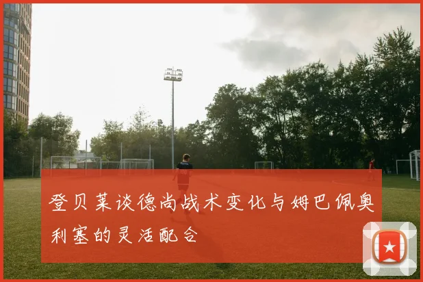 登贝莱谈德尚战术变化与姆巴佩奥利塞的灵活配合