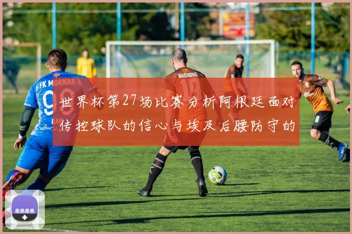 世界杯第27场比赛分析阿根廷面对传控球队的信心与埃及后腰防守的隐患