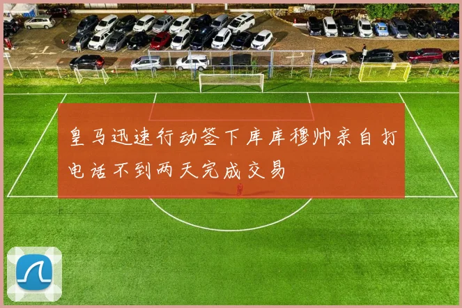 皇马迅速行动签下库库穆帅亲自打电话不到两天完成交易