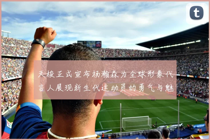 天梭正式宣布杨瀚森为全球形象代言人展现新生代运动员的勇气与魅力