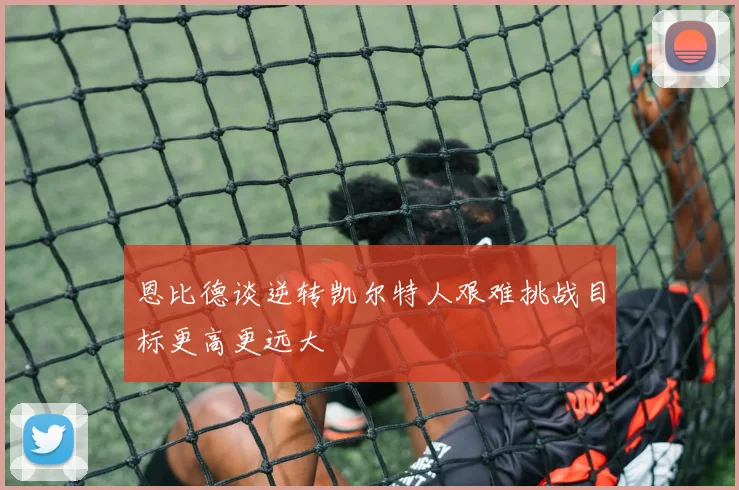 恩比德谈逆转凯尔特人艰难挑战目标更高更远大