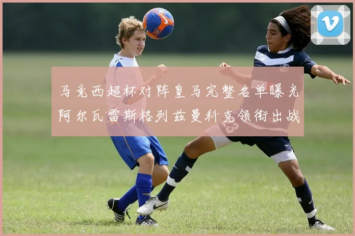 马竞西超杯对阵皇马完整名单曝光阿尔瓦雷斯格列兹曼科克领衔出战
