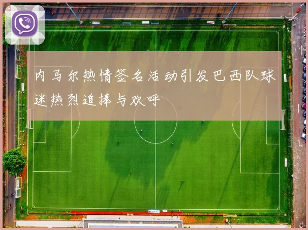 内马尔热情签名活动引发巴西队球迷热烈追捧与欢呼