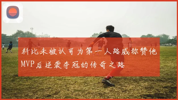 科比未被认可为第一人路威称赞他MVP后逆袭夺冠的传奇之路