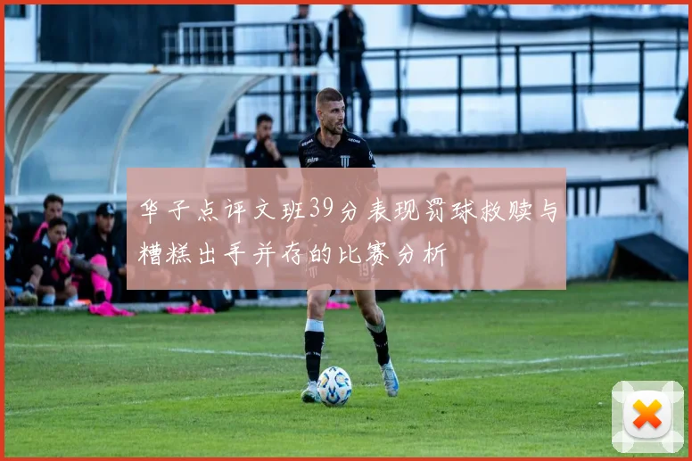 华子点评文班39分表现罚球救赎与糟糕出手并存的比赛分析