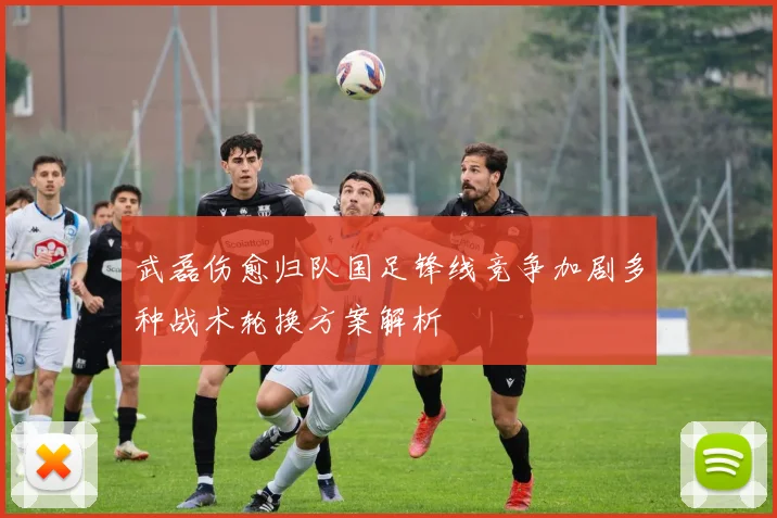 武磊伤愈归队国足锋线竞争加剧多种战术轮换方案解析