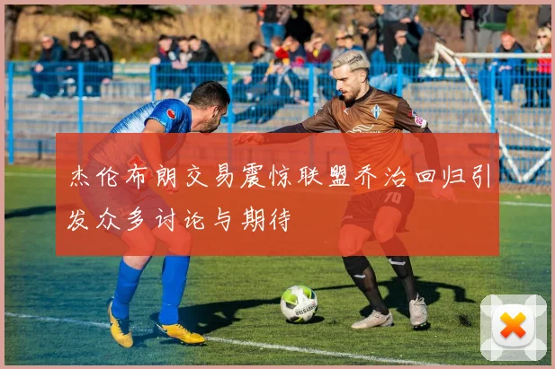 杰伦布朗交易震惊联盟乔治回归引发众多讨论与期待