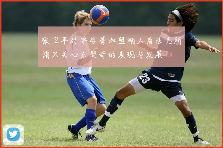 张卫平对字母哥加盟湖人看法无所谓只关心东契奇的表现与发展