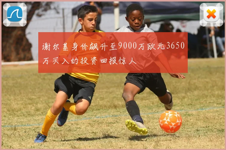 谢尔基身价飙升至9000万欧元3650万买入的投资回报惊人