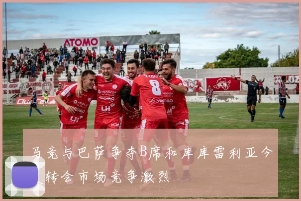 马竞与巴萨争夺B席和库库雷利亚今夏转会市场竞争激烈