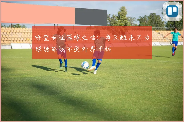 哈登专注篮球生活：每天醒来只为球场而战不受外界干扰