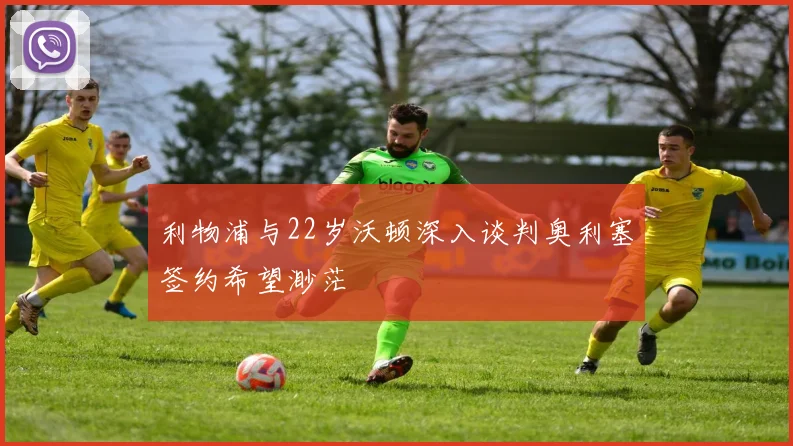 利物浦与22岁沃顿深入谈判奥利塞签约希望渺茫