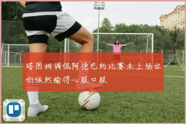 塔图姆调侃阿德巴约比赛未上场你们依然输得心服口服