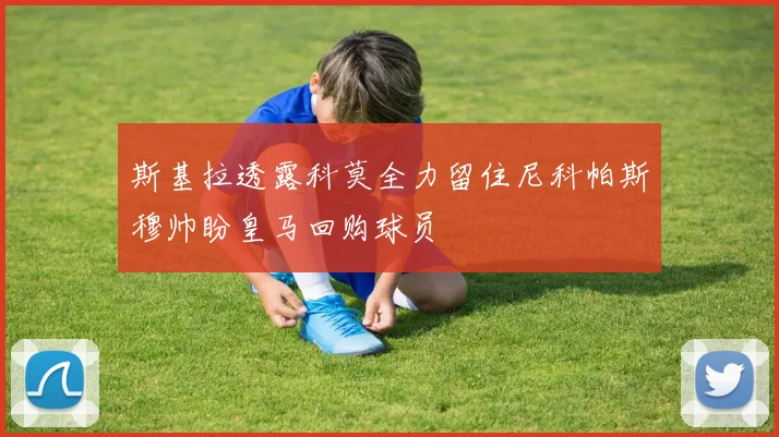 斯基拉透露科莫全力留住尼科帕斯穆帅盼皇马回购球员