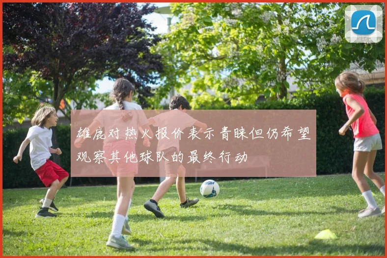 雄鹿对热火报价表示青睐但仍希望观察其他球队的最终行动