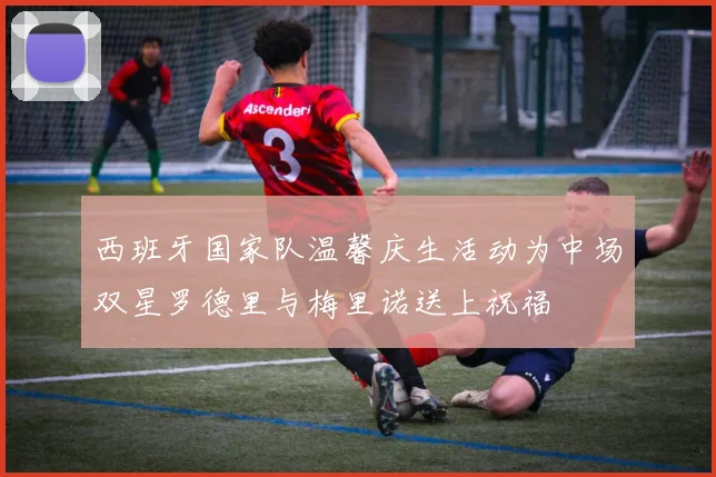 西班牙国家队温馨庆生活动为中场双星罗德里与梅里诺送上祝福