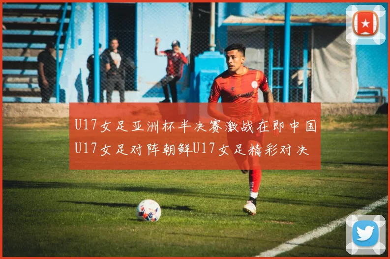 U17女足亚洲杯半决赛激战在即中国U17女足对阵朝鲜U17女足精彩对决即将开启