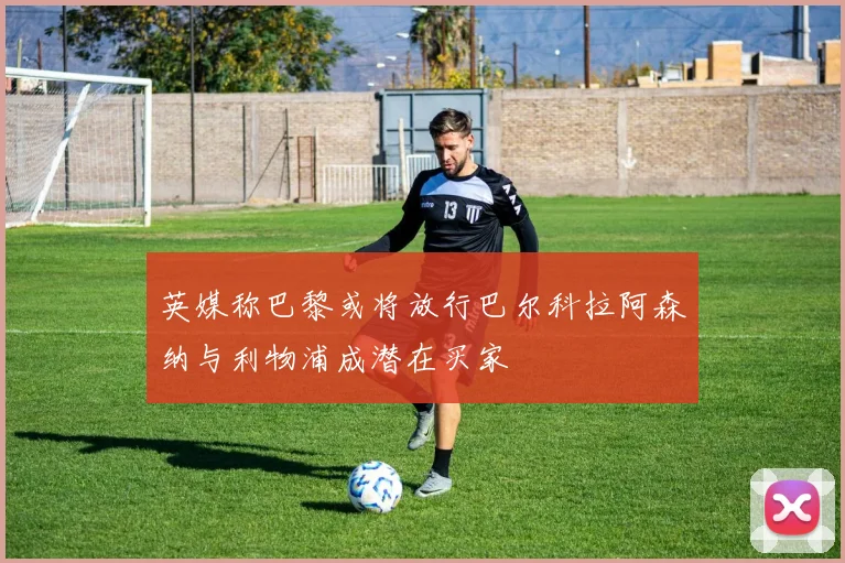 英媒称巴黎或将放行巴尔科拉阿森纳与利物浦成潜在买家