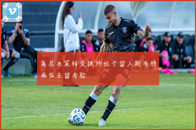 高层决策转变换帅优于留人斯洛特面临去留考验