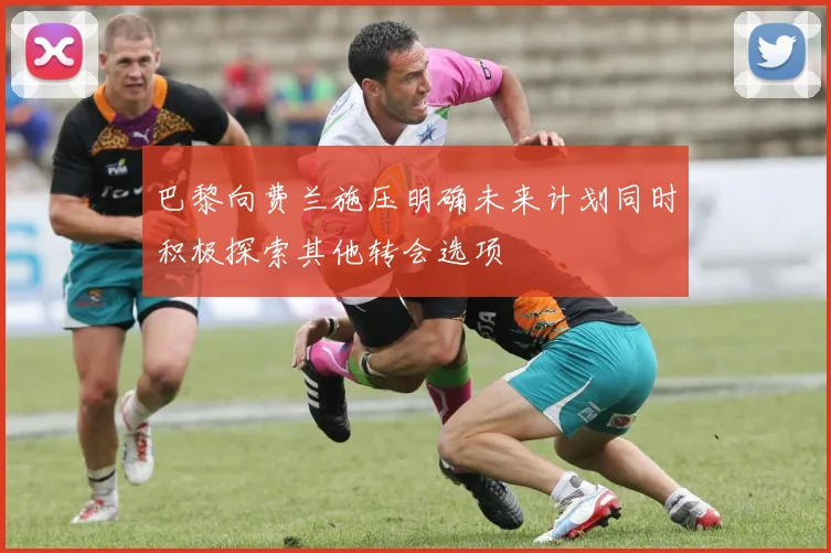 巴黎向费兰施压明确未来计划同时积极探索其他转会选项