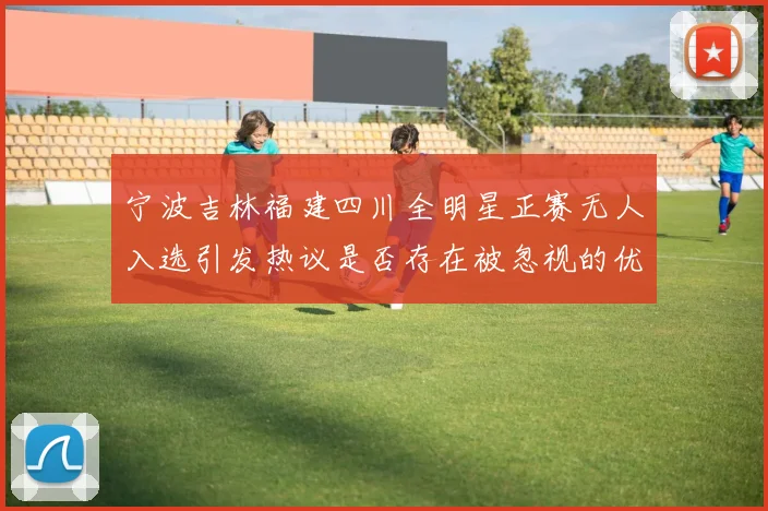 宁波吉林福建四川全明星正赛无人入选引发热议是否存在被忽视的优秀球员