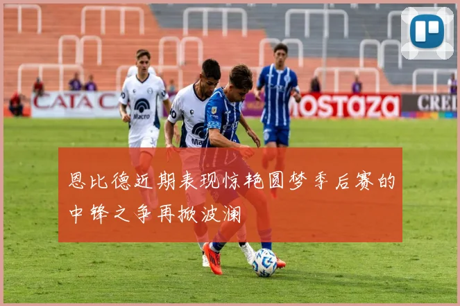恩比德近期表现惊艳圆梦季后赛的中锋之争再掀波澜