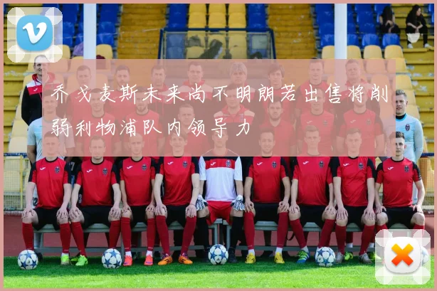 乔戈麦斯未来尚不明朗若出售将削弱利物浦队内领导力
