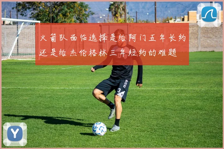 火箭队面临选择是给阿门五年长约还是给杰伦格林三年短约的难题