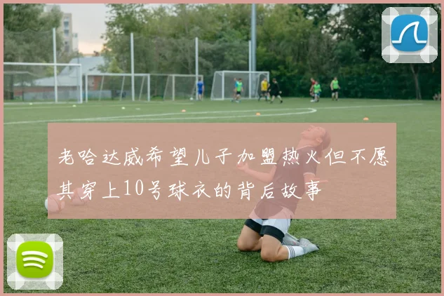 老哈达威希望儿子加盟热火但不愿其穿上10号球衣的背后故事