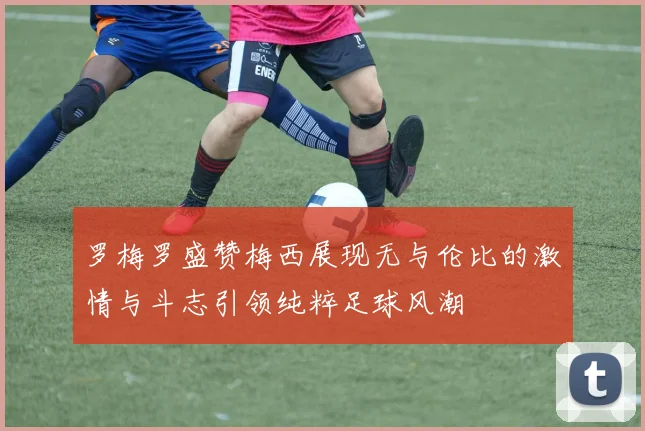 罗梅罗盛赞梅西展现无与伦比的激情与斗志引领纯粹足球风潮