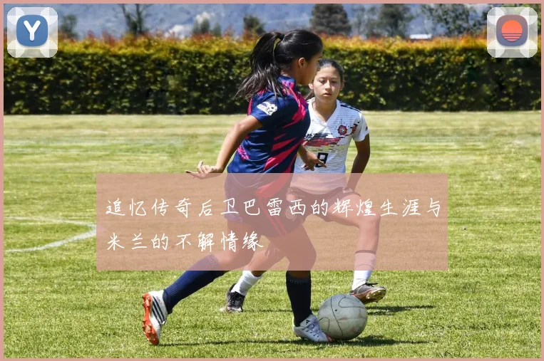 追忆传奇后卫巴雷西的辉煌生涯与米兰的不解情缘