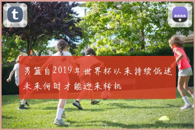 男篮自2019年世界杯以来持续低迷未来何时才能迎来转机