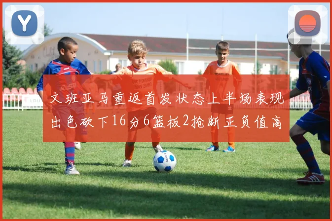 文班亚马重返首发状态上半场表现出色砍下16分6篮板2抢断正负值高达21