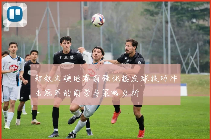 郑钦文硬地赛前强化接发球技巧冲击冠军的前景与策略分析