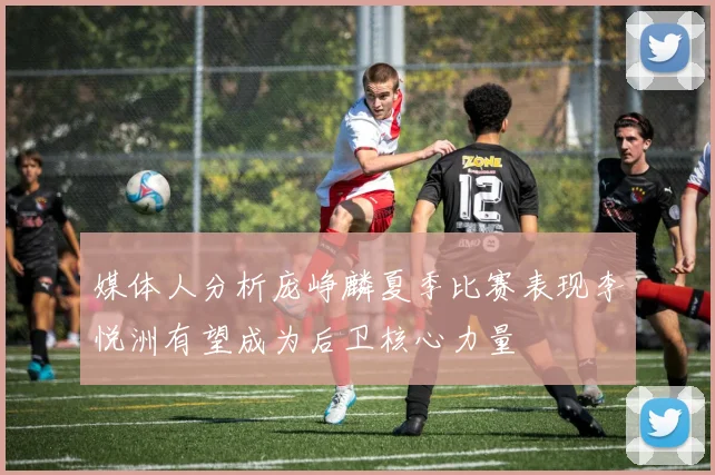 媒体人分析庞峥麟夏季比赛表现李悦洲有望成为后卫核心力量