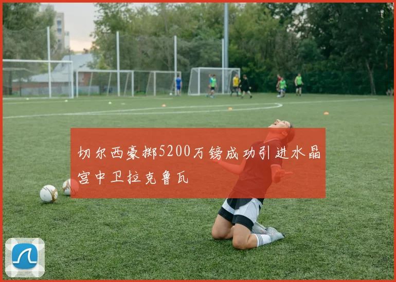 切尔西豪掷5200万镑成功引进水晶宫中卫拉克鲁瓦