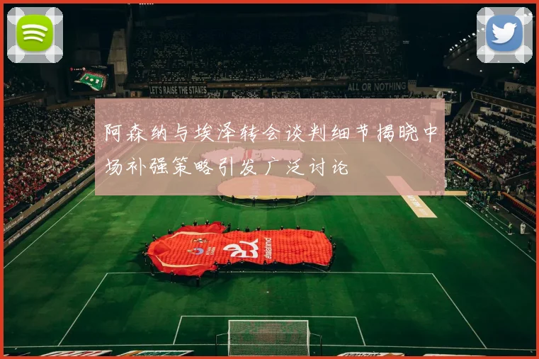阿森纳与埃泽转会谈判细节揭晓中场补强策略引发广泛讨论