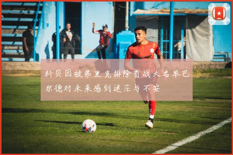科贝因被弗里克排除首战大名单巴尔德对未来感到迷茫与不安